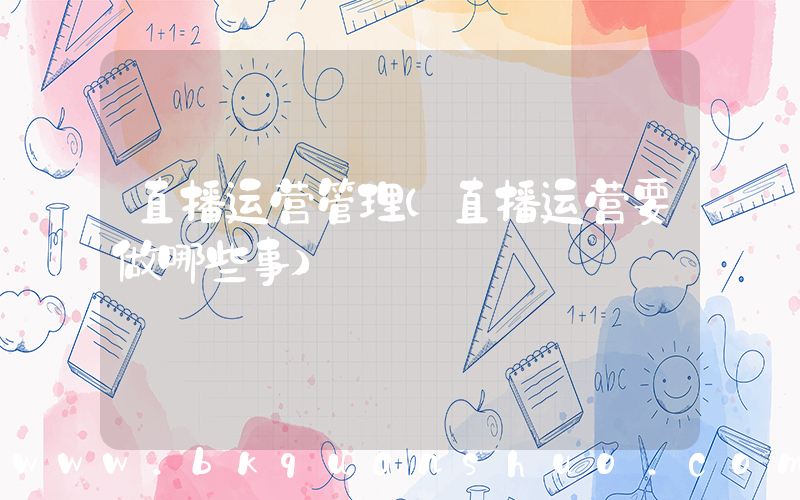 直播运营管理(直播运营要做哪些事)