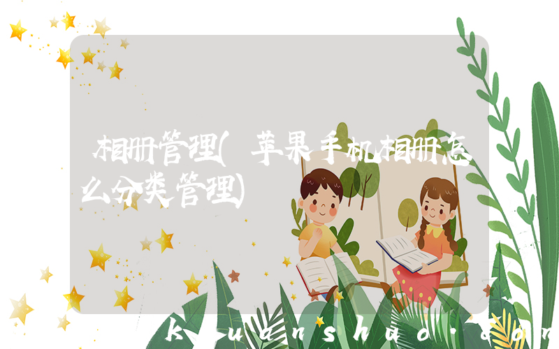 相册管理(苹果手机相册怎么分类管理)