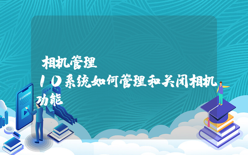 相机管理(windows10系统如何管理和关闭相机功能)