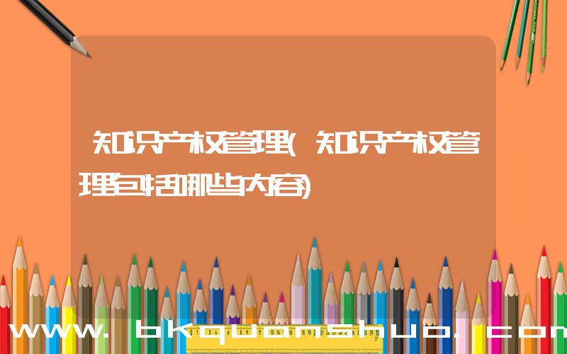 知识产权管理(知识产权管理包括哪些内容)
