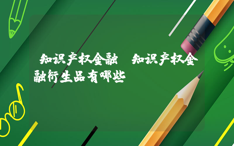 知识产权金融(知识产权金融衍生品有哪些？)