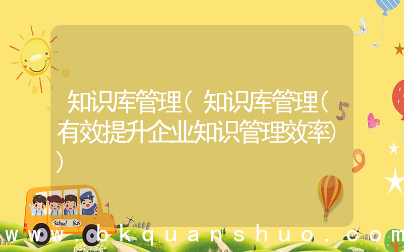 知识库管理(知识库管理(有效提升企业知识管理效率))