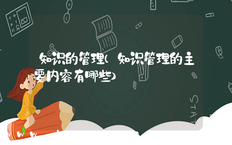 知识的管理(知识管理的主要内容有哪些)