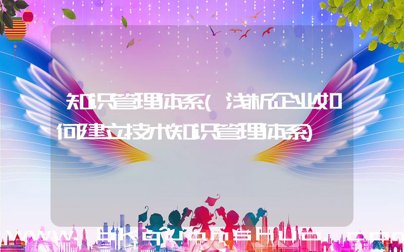 知识管理体系(浅析企业如何建立技术知识管理体系)
