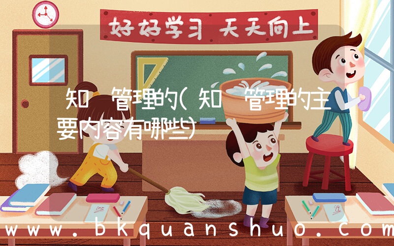 知识管理的(知识管理的主要内容有哪些)
