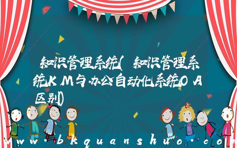 知识管理系统(知识管理系统KM与办公自动化系统OA区别)