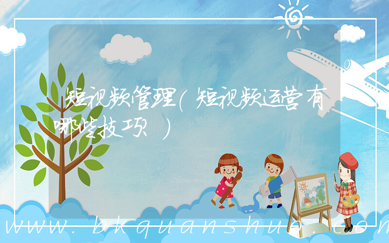 短视频管理(短视频运营有哪些技巧？)