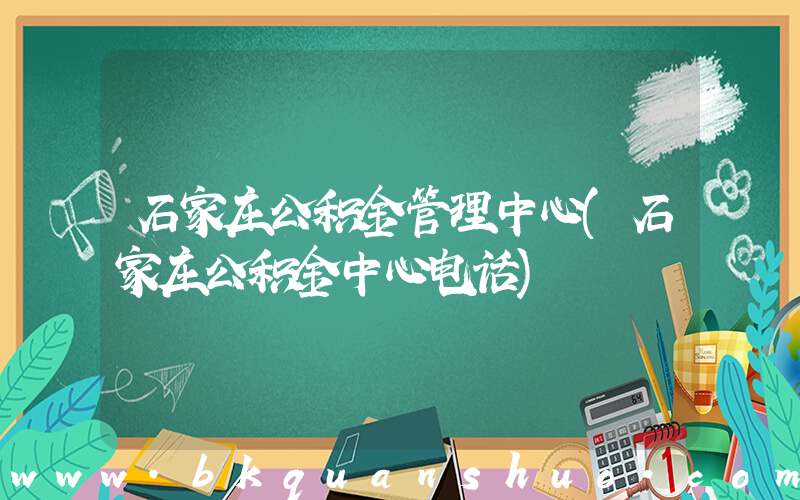 石家庄公积金管理中心(石家庄公积金中心电话)