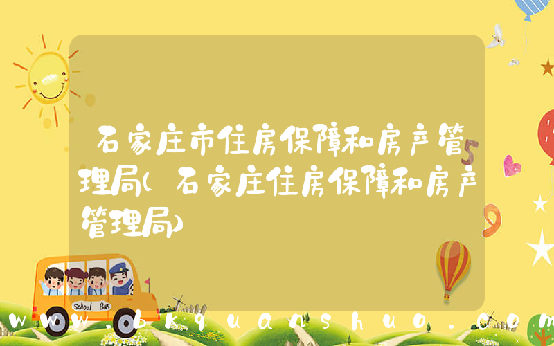 石家庄市住房保障和房产管理局(石家庄住房保障和房产管理局)