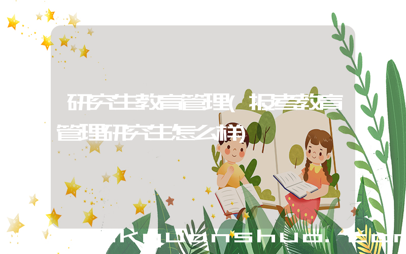 研究生教育管理(报考教育管理研究生怎么样)