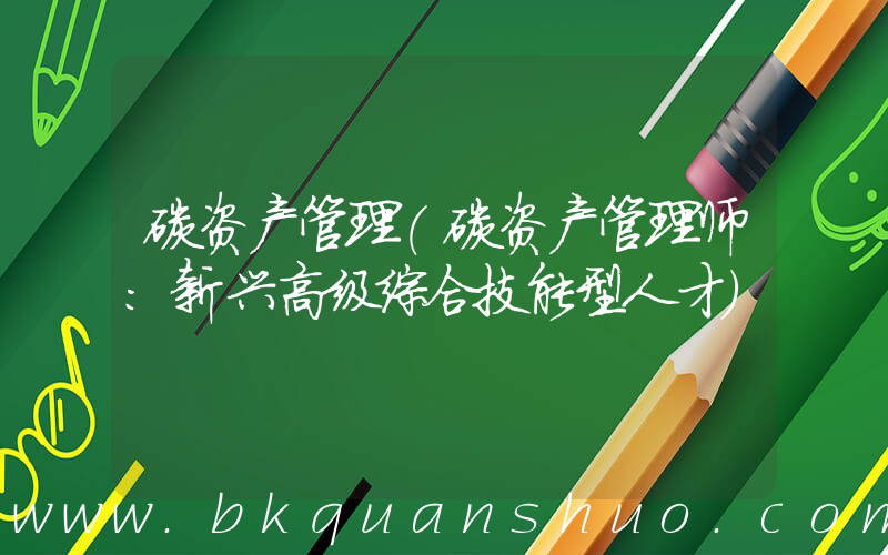 碳资产管理(碳资产管理师：新兴高级综合技能型人才)
