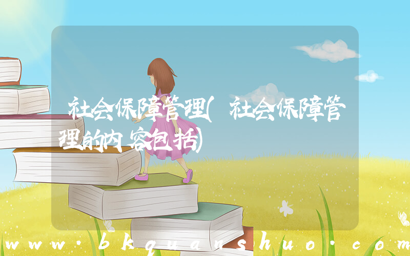 社会保障管理(社会保障管理的内容包括)