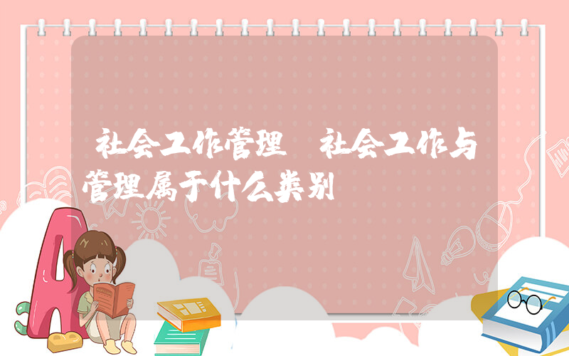 社会工作管理(社会工作与管理属于什么类别)