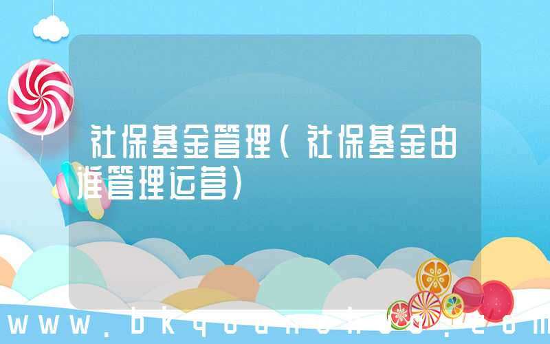 社保基金管理(社保基金由谁管理运营)