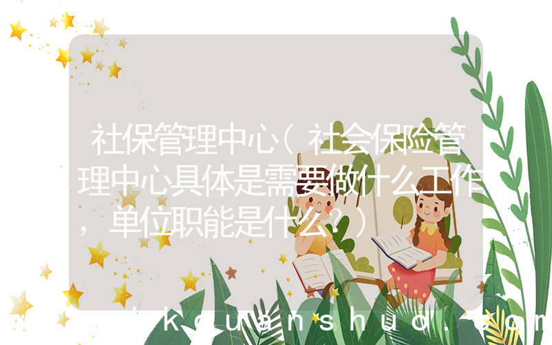 社保管理中心(社会保险管理中心具体是需要做什么工作，单位职能是什么？)