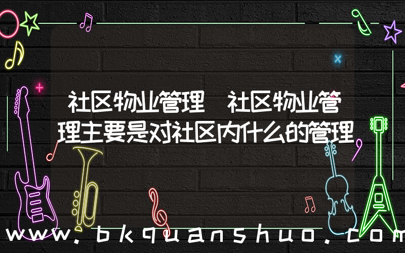 社区物业管理(社区物业管理主要是对社区内什么的管理)