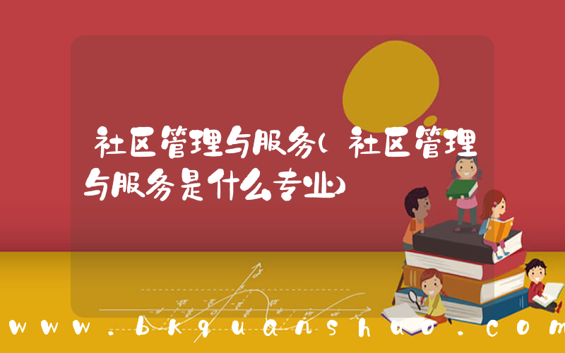 社区管理与服务(社区管理与服务是什么专业)