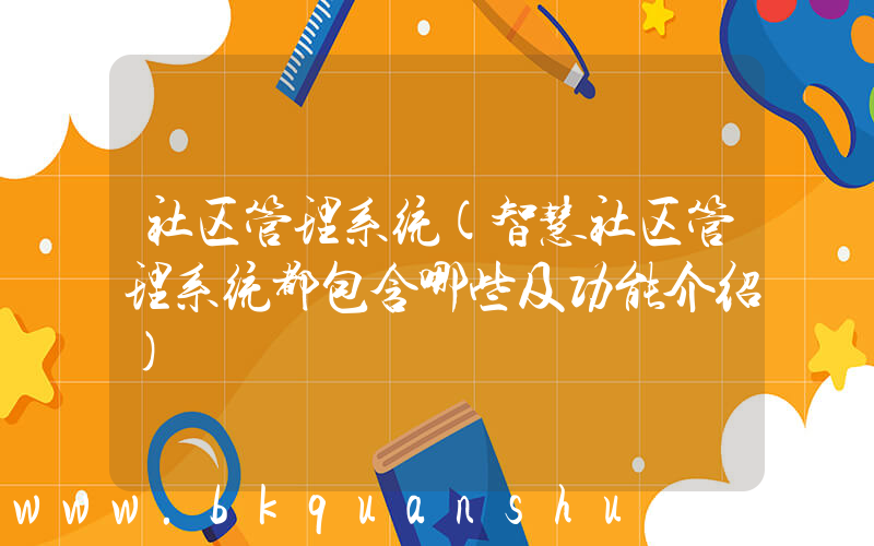 社区管理系统(智慧社区管理系统都包含哪些及功能介绍)