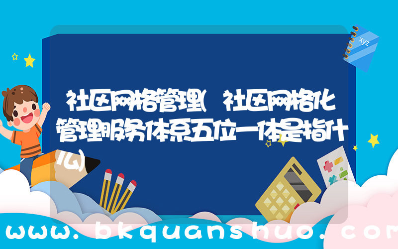 社区网格管理(社区网格化管理服务体系五位一体是指什么)