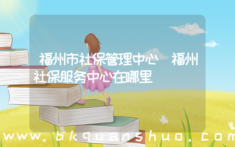 福州市社保管理中心(福州社保服务中心在哪里)