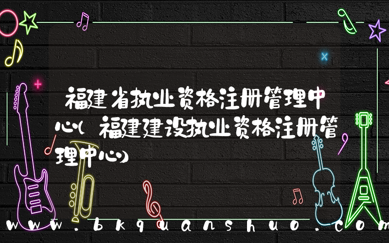 福建省执业资格注册管理中心(福建建设执业资格注册管理中心)