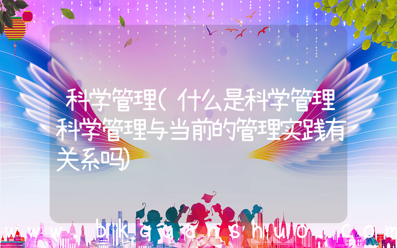 科学管理(什么是科学管理科学管理与当前的管理实践有关系吗)