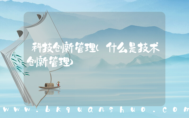 科技创新管理(什么是技术创新管理)