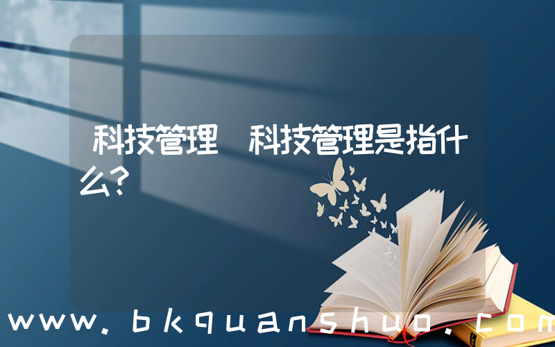 科技管理(科技管理是指什么？)