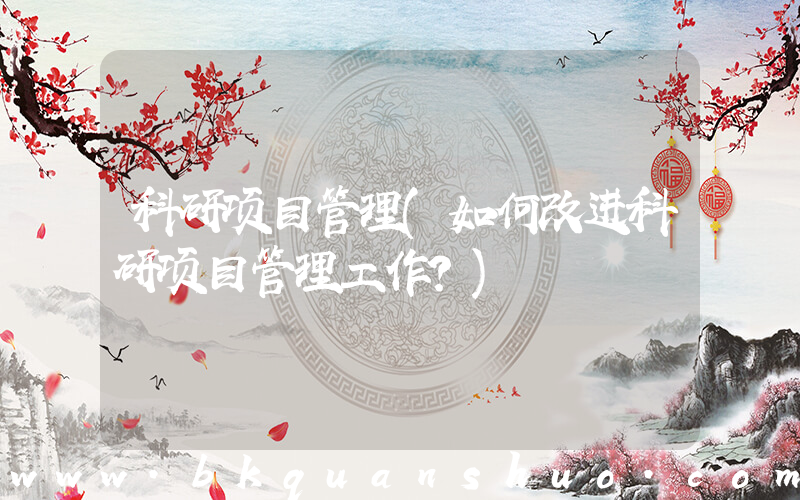 科研项目管理(如何改进科研项目管理工作？)
