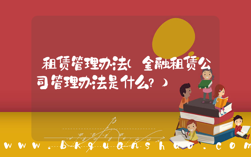 租赁管理办法(金融租赁公司管理办法是什么？)