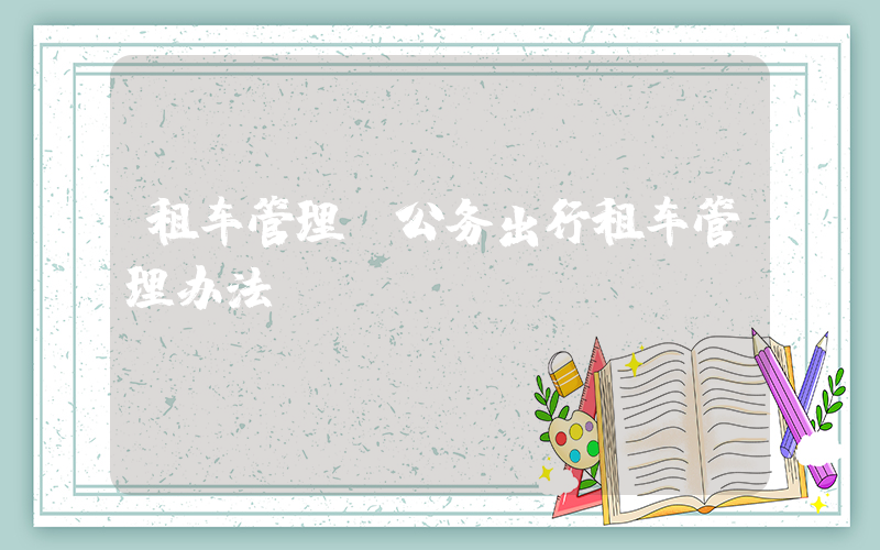 租车管理(公务出行租车管理办法)