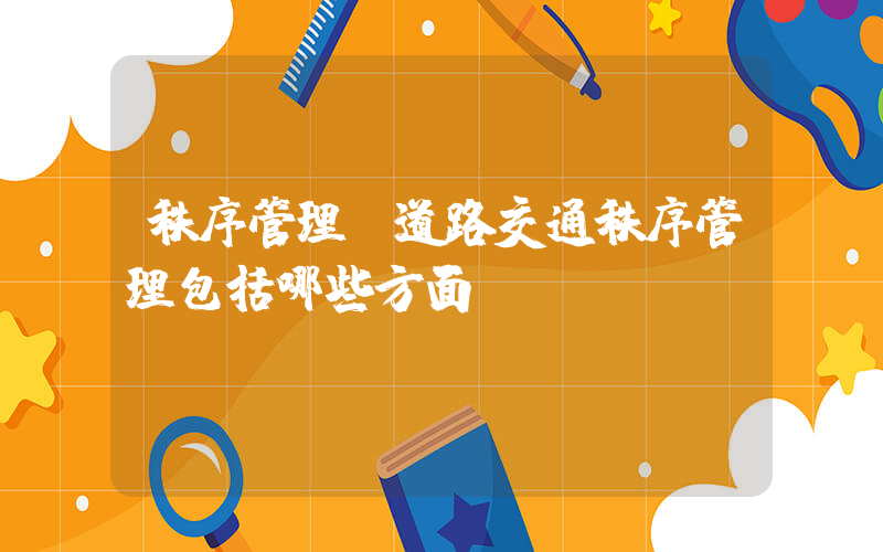秩序管理(道路交通秩序管理包括哪些方面？)