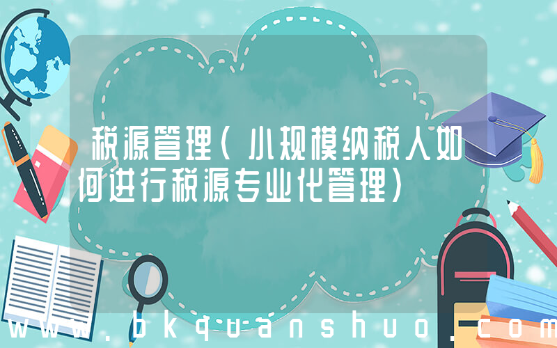 税源管理(小规模纳税人如何进行税源专业化管理)