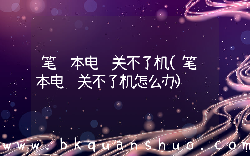 笔记本电脑关不了机(笔记本电脑关不了机怎么办)