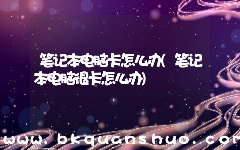 笔记本电脑卡怎么办(笔记本电脑很卡怎么办)