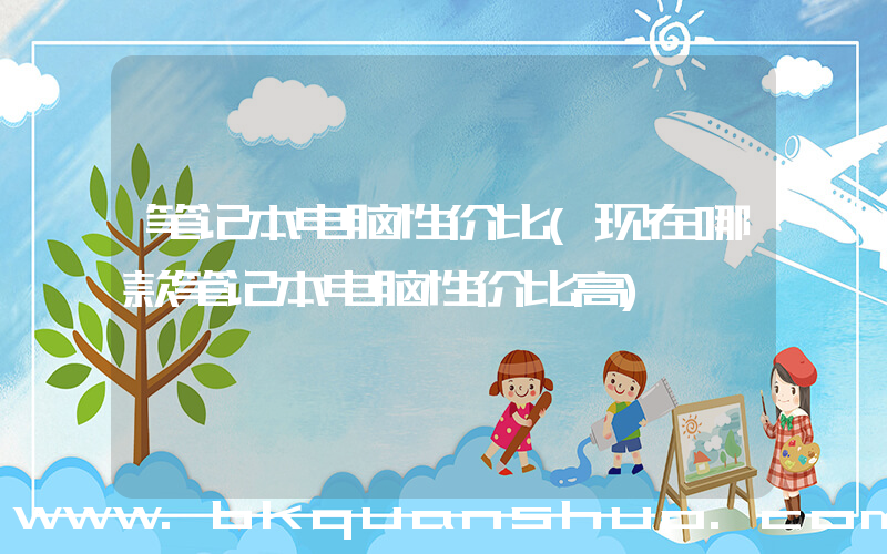 笔记本电脑性价比(现在哪款笔记本电脑性价比高)