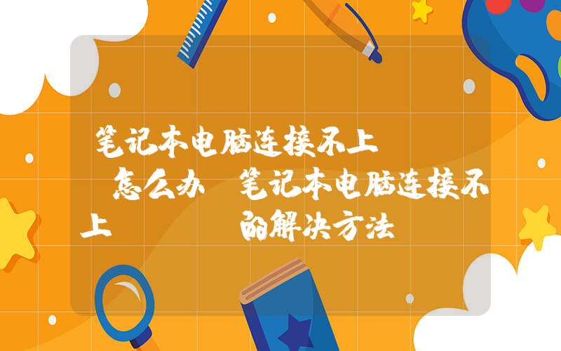 笔记本电脑连接不上wifi怎么办(笔记本电脑连接不上wifi的解决方法)