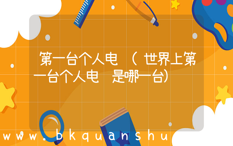 第一台个人电脑(世界上第一台个人电脑是哪一台)