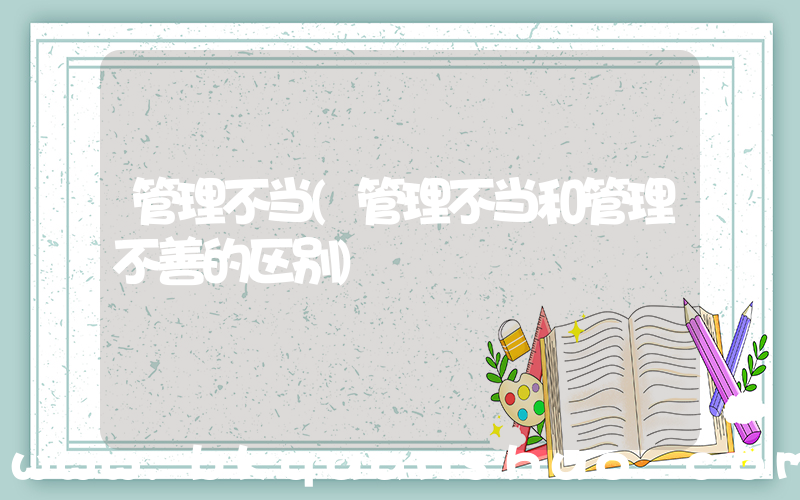 管理不当(管理不当和管理不善的区别)
