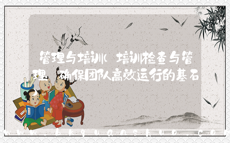 管理与培训(培训检查与管理：确保团队高效运行的基石)