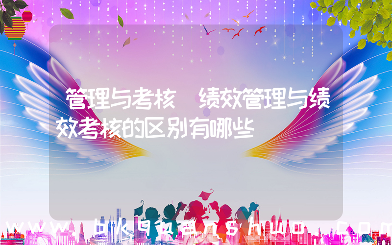 管理与考核(绩效管理与绩效考核的区别有哪些)