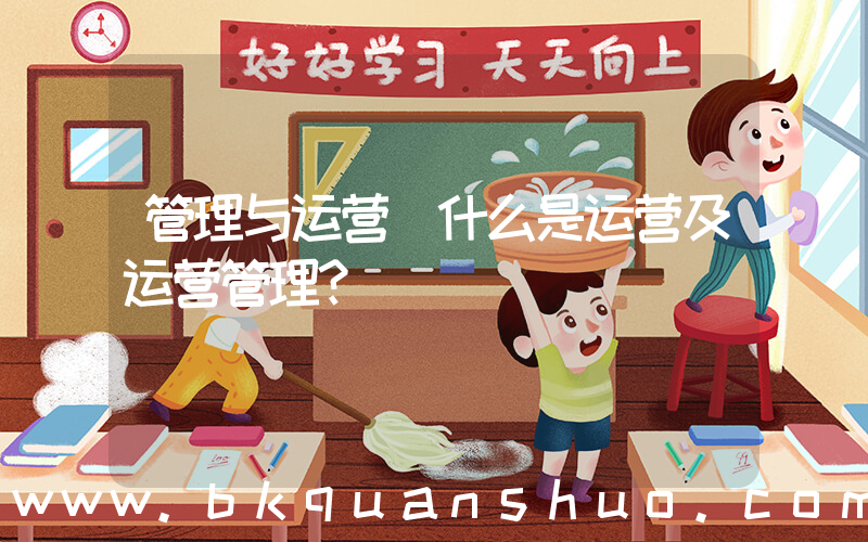 管理与运营(什么是运营及运营管理？)