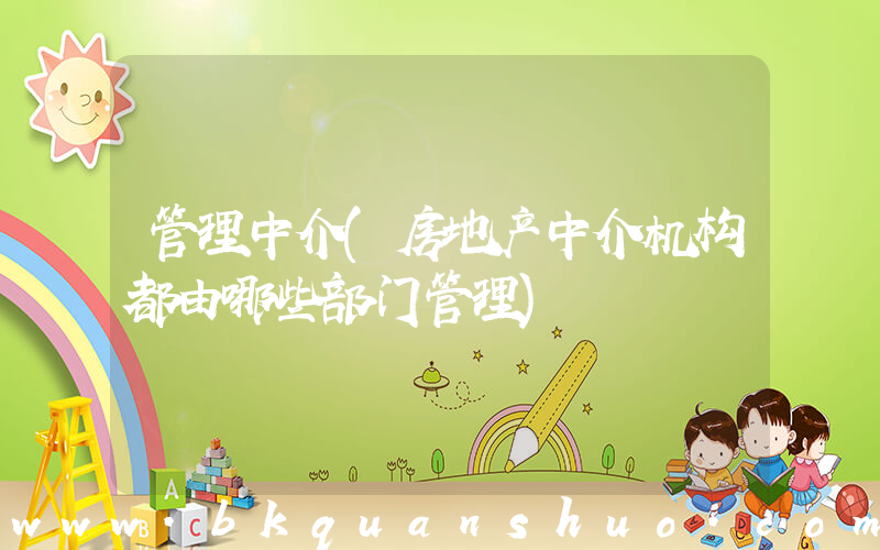 管理中介(房地产中介机构都由哪些部门管理)