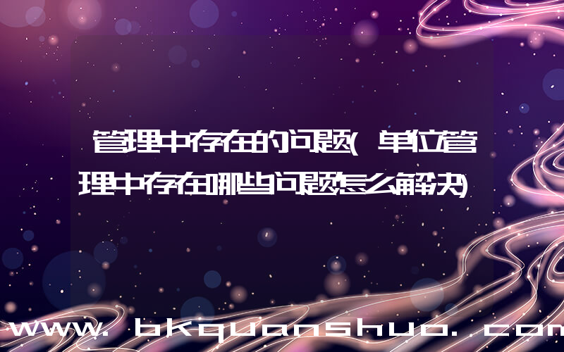 管理中存在的问题(单位管理中存在哪些问题怎么解决)