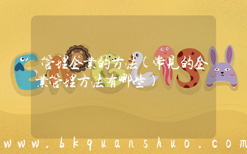 管理企业的方法(常见的企业管理方法有哪些)