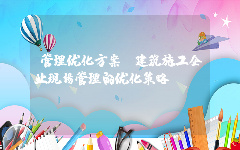 管理优化方案(建筑施工企业现场管理的优化策略？)