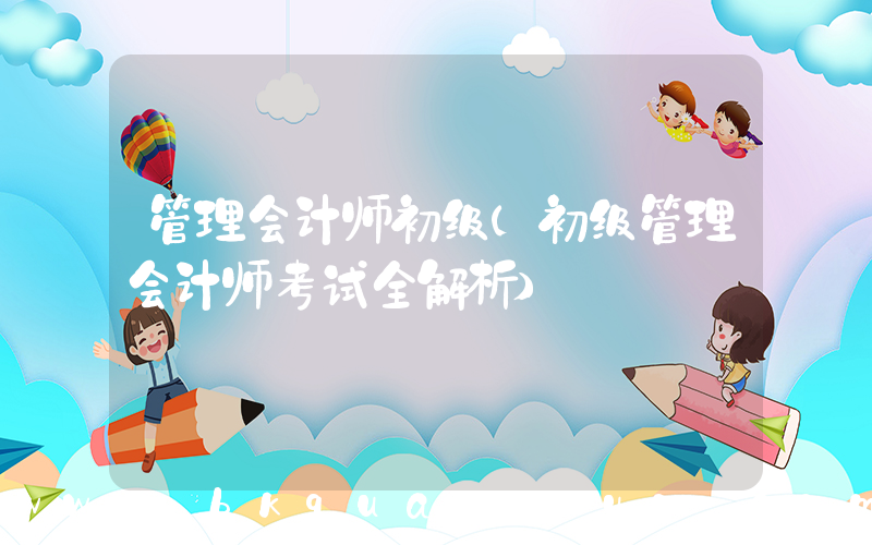 管理会计师初级(初级管理会计师考试全解析)