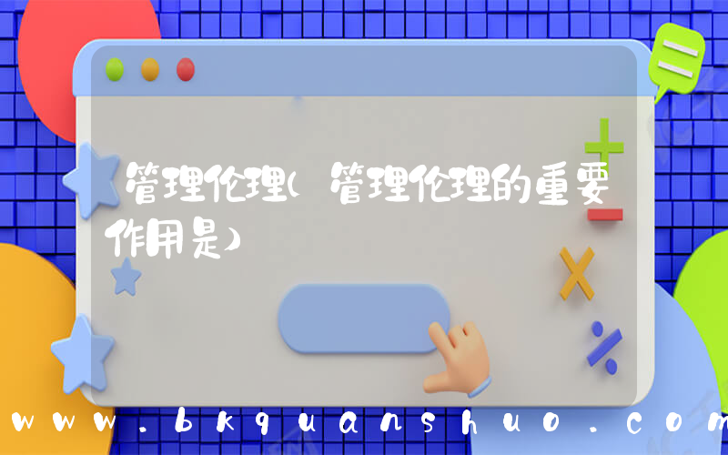 管理伦理(管理伦理的重要作用是)