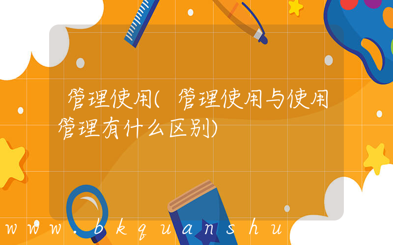 管理使用(管理使用与使用管理有什么区别)