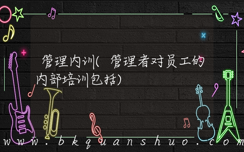 管理内训(管理者对员工的内部培训包括)